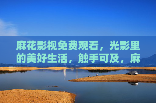 麻花影视免费观看，光影里的美好生活，触手可及，麻花影视，免费畅享光影美好生活