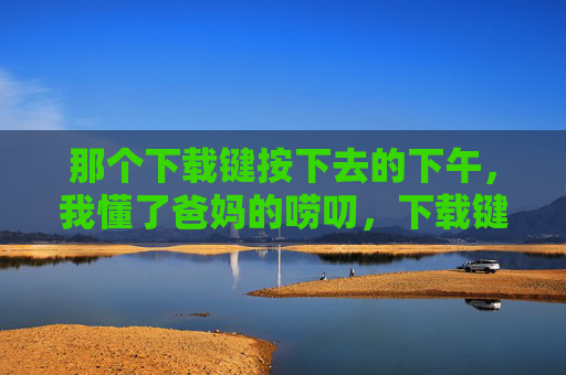 那个下载键按下去的下午,我懂了爸妈的唠叨,下载键按下去的下午,我懂了爸妈的唠叨 那个下载键按下去的下午,我懂了爸妈的唠叨,下载键按下去的下午,我懂了爸妈的唠叨