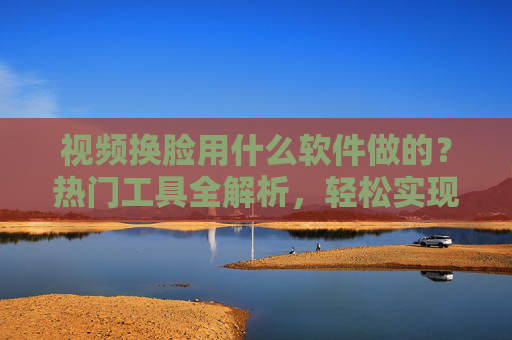 视频换脸用什么软件做的?热门工具全解析,轻松实现换脸自由,视频换脸热门工具全解析,轻松实现换脸自由 视频换脸用什么软件做的?热门工具全解析,轻松实现换脸自由,视频换脸热门工具全解析,轻松实现换脸自由