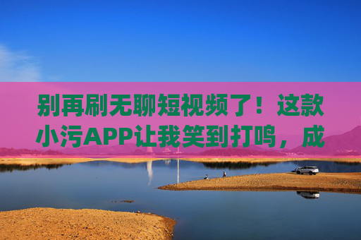 别再刷无聊短视频了！这款小污APP让我笑到打鸣，成年人专属快乐你get了吗？成年人笑到打鸣！这款小污APP的快乐太上头