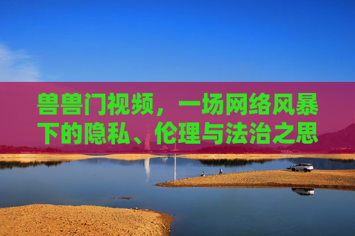 兽兽门视频,一场网络风暴下的隐私、伦理与法治之思,兽兽门视频,网络风暴下的隐私、伦理与法治之思 兽兽门视频,一场网络风暴下的隐私、伦理与法治之思,兽兽门视频,网络风暴下的隐私、伦理与法治之思