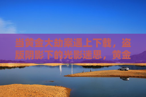 当黄金大劫案遇上下载，盗版阴影下的光影迷思，黄金大劫案，盗版下载下的光影迷思