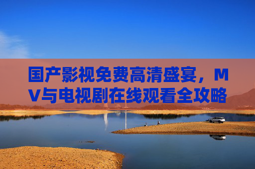 国产影视免费高清盛宴,MV与电视剧在线观看全攻略,国产影视免费高清盛宴,MV与电视剧在线观看全攻略 国产影视免费高清盛宴,MV与电视剧在线观看全攻略,国产影视免费高清盛宴,MV与电视剧在线观看全攻略