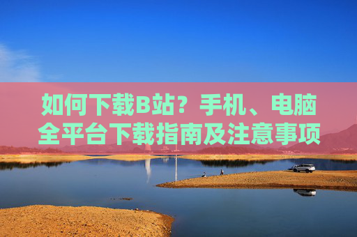 如何下载B站?手机、电脑全平台下载指南及注意事项,B站手机电脑全平台下载指南及注意事项 如何下载B站?手机、电脑全平台下载指南及注意事项,B站手机电脑全平台下载指南及注意事项