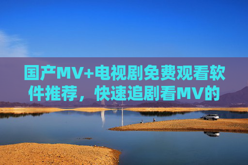国产MV+电视剧免费观看软件推荐，快速追剧看MV的5款神器，国产MV+电视剧免费观看，5款快速追剧神器推荐
