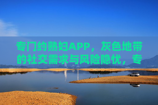 专门约熟妇APP,灰色地带的社交需求与风险隐忧,专门约熟妇APP,灰色地带社交需求背后的风险隐忧 专门约熟妇APP,灰色地带的社交需求与风险隐忧,专门约熟妇APP,灰色地带社交需求背后的风险隐忧