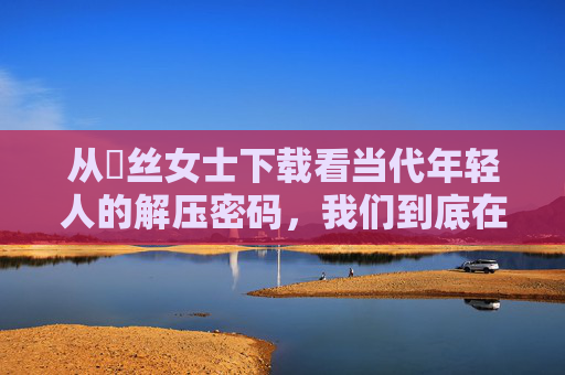 从屌丝女士下载看当代年轻人的解压密码,我们到底在下载什么?当代年轻人的解压密码,我们下载的究竟是什么? 从屌丝女士下载看当代年轻人的解压密码,我们到底在下载什么?当代年轻人的解压密码,我们下载的究竟是什么?