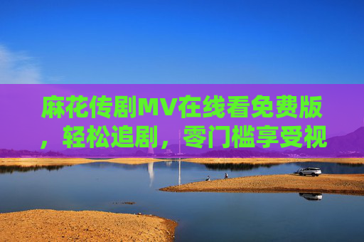 麻花传剧MV在线看免费版，轻松追剧，零门槛享受视听盛宴，麻花传剧MV免费在线看，轻松畅享视听盛宴