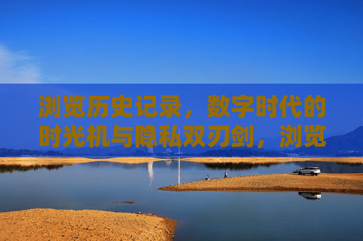 浏览历史记录,数字时代的时光机与隐私双刃剑,浏览历史记录,数字时代的时光机与隐私双刃剑 浏览历史记录,数字时代的时光机与隐私双刃剑,浏览历史记录,数字时代的时光机与隐私双刃剑