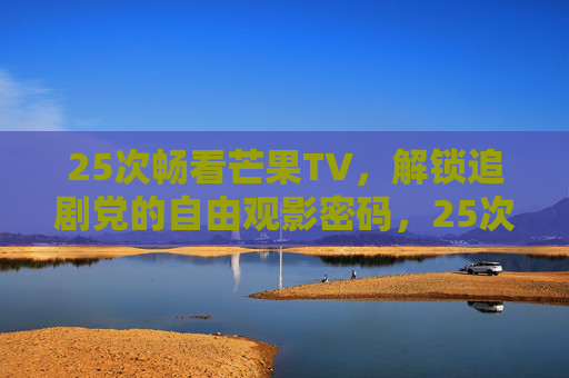 25次畅看芒果TV，解锁追剧党的自由观影密码，25次畅看芒果TV，解锁追剧党自由观影密码