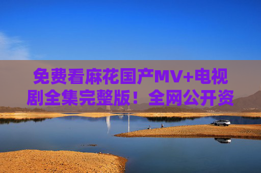 免费看麻花国产MV+电视剧全集完整版！全网公开资源汇总，一键直达观看，免费看麻花国产MV+电视剧全集！全网公开资源一键直达
