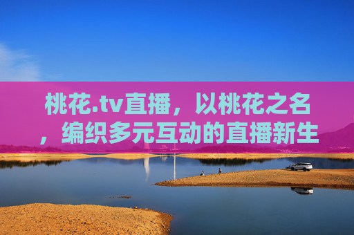 桃花.tv直播,以桃花之名,编织多元互动的直播新生态,桃花.tv,以桃花之名,织就多元互动直播新生态 桃花.tv直播,以桃花之名,编织多元互动的直播新生态,桃花.tv,以桃花之名,织就多元互动直播新生态