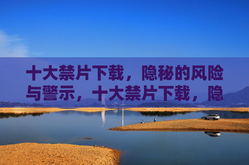 十大禁片下载,隐秘的风险与警示,十大禁片下载,隐秘风险与警示 十大禁片下载,隐秘的风险与警示,十大禁片下载,隐秘风险与警示