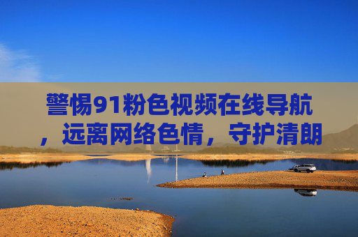 警惕91粉色视频在线导航,远离网络色情,守护清朗空间,警惕91粉色视频在线导航,守护网络清朗空间 警惕91粉色视频在线导航,远离网络色情,守护清朗空间,警惕91粉色视频在线导航,守护网络清朗空间