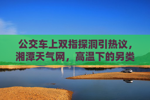 公交车上双指探洞引热议,湘潭天气网,高温下的另类解暑?公交车上双指探洞引热议,高温下的另类解暑? 公交车上双指探洞引热议,湘潭天气网,高温下的另类解暑?公交车上双指探洞引热议,高温下的另类解暑?