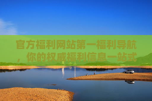 官方福利网站第一福利导航，你的权威福利信息一站式获取平台，官方第一福利导航平台