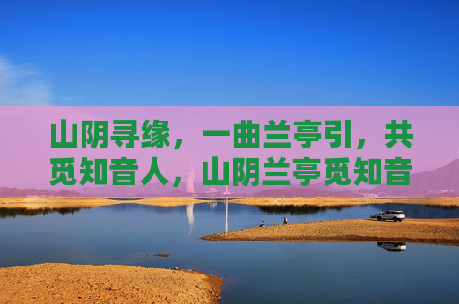 山阴寻缘,一曲兰亭引,共觅知音人,山阴兰亭觅知音 山阴寻缘,一曲兰亭引,共觅知音人,山阴兰亭觅知音