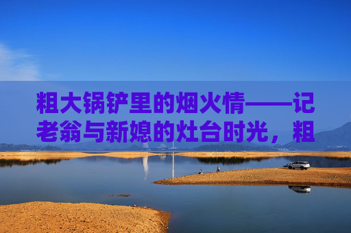 粗大锅铲里的烟火情——记老翁与新媳的灶台时光,粗大锅铲里的烟火情,老翁与新媳灶台时光 粗大锅铲里的烟火情——记老翁与新媳的灶台时光,粗大锅铲里的烟火情,老翁与新媳灶台时光