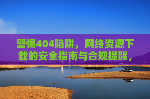 警惕404陷阱,网络资源下载的安全指南与合规提醒,警惕404陷阱,网络资源下载安全指南与合规提醒 警惕404陷阱,网络资源下载的安全指南与合规提醒,警惕404陷阱,网络资源下载安全指南与合规提醒