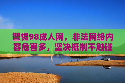 警惕98成人网,非法网络内容危害多,坚决抵制不触碰,警惕98成人网,非法网络内容危害多,坚决抵制 警惕98成人网,非法网络内容危害多,坚决抵制不触碰,警惕98成人网,非法网络内容危害多,坚决抵制