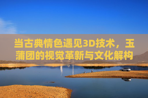 当古典情色遇见3D技术,玉蒲团的视觉革新与文化解构 当古典情色遇见3D技术,玉蒲团的视觉革新与文化解构