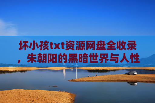 坏小孩txt资源网盘全收录,朱朝阳的黑暗世界与人性探讨,坏小孩txt资源网盘全收录,朱朝阳的黑暗世界与人性探讨 坏小孩txt资源网盘全收录,朱朝阳的黑暗世界与人性探讨,坏小孩txt资源网盘全收录,朱朝阳的黑暗世界与人性探讨