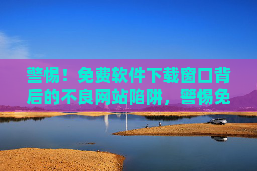 警惕！免费软件下载窗口背后的不良网站陷阱，警惕免费软件下载窗口的不良网站陷阱