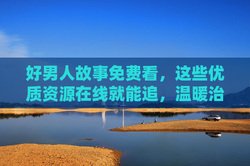 好男人故事免费看，这些优质资源在线就能追，温暖治愈不踩雷，免费在线看温暖治愈好男人故事，优质资源不踩雷