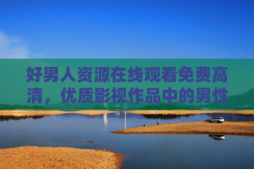 好男人资源在线观看免费高清，优质影视作品中的男性力量与温情，好男人资源在线观看免费高清，优质影视中的男性力量与温情