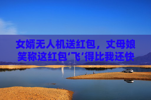 女婿无人机送红包，丈母娘笑称这红包‘飞’得比我还快！女婿无人机送红包，丈母娘笑称飞得比我快！