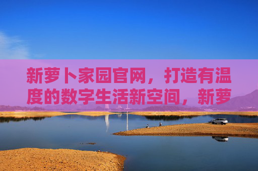 新萝卜家园官网，打造有温度的数字生活新空间，新萝卜家园官网，有温度的数字生活新空间