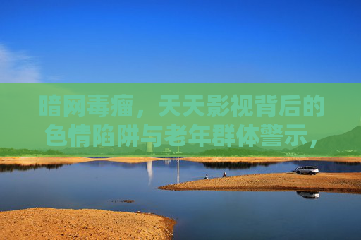暗网毒瘤，天天影视背后的色情陷阱与老年群体警示，暗网毒瘤天天影视，色情陷阱下的老年群体警示