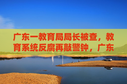 广东一教育局局长被查,教育系统反腐再敲警钟,广东教育局局长被查,教育系统反腐警钟长鸣 广东一教育局局长被查,教育系统反腐再敲警钟,广东教育局局长被查,教育系统反腐警钟长鸣