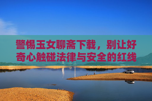 警惕玉女聊斋下载，别让好奇心触碰法律与安全的红线，警惕玉女聊斋下载，别让好奇心触碰法律与安全红线