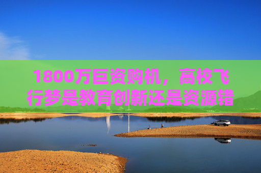 1800万巨资购机,高校飞行梦是教育创新还是资源错配?1800万巨资购机高校飞行梦,教育创新还是资源错配? 1800万巨资购机,高校飞行梦是教育创新还是资源错配?1800万巨资购机高校飞行梦,教育创新还是资源错配?