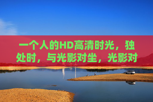 一个人的HD高清时光,独处时,与光影对坐,光影对坐,一个人的高清时光 一个人的HD高清时光,独处时,与光影对坐,光影对坐,一个人的高清时光