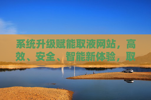 系统升级赋能取液网站,高效、安全、智能新体验,取液网站系统升级,高效安全智能新体验 系统升级赋能取液网站,高效、安全、智能新体验,取液网站系统升级,高效安全智能新体验