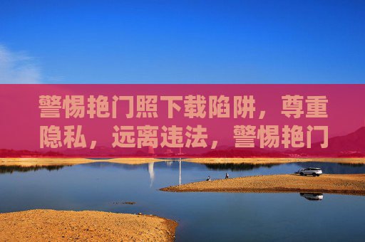 警惕艳门照下载陷阱,尊重隐私,远离违法,警惕艳门照下载陷阱,尊重隐私,远离违法 警惕艳门照下载陷阱,尊重隐私,远离违法,警惕艳门照下载陷阱,尊重隐私,远离违法