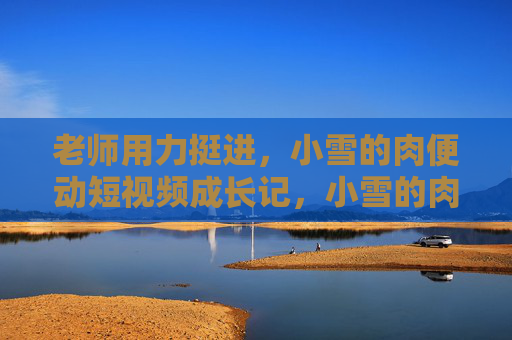 老师用力挺进,小雪的肉便动短视频成长记,小雪的肉便动短视频成长记,老师的助力 老师用力挺进,小雪的肉便动短视频成长记,小雪的肉便动短视频成长记,老师的助力