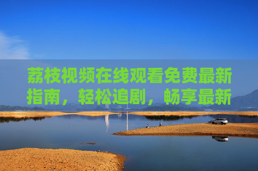 荔枝视频在线观看免费最新指南，轻松追剧，畅享最新影视资源，荔枝视频免费观看最新指南，轻松追剧畅享最新影视资源