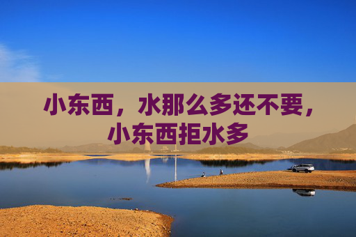 小东西,水那么多还不要,小东西拒水多 小东西,水那么多还不要,小东西拒水多