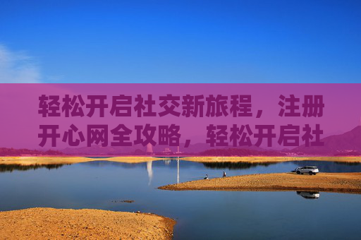 轻松开启社交新旅程,注册开心网全攻略,轻松开启社交新旅程,开心网注册全攻略 轻松开启社交新旅程,注册开心网全攻略,轻松开启社交新旅程,开心网注册全攻略