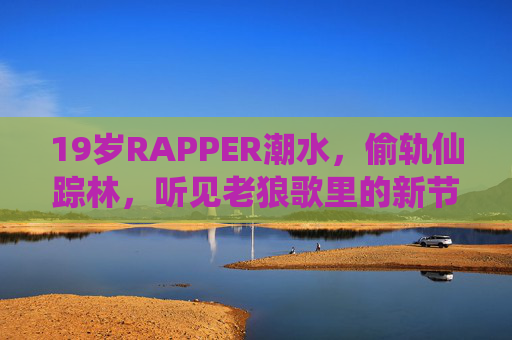 19岁RAPPER潮水,偷轨仙踪林,听见老狼歌里的新节拍,19岁RAPPER潮水偷轨仙踪林,听见老狼歌里的新节拍 19岁RAPPER潮水,偷轨仙踪林,听见老狼歌里的新节拍,19岁RAPPER潮水偷轨仙踪林,听见老狼歌里的新节拍