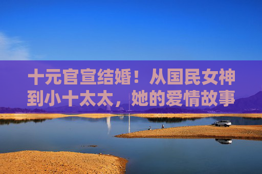 十元官宣结婚!从国民女神到小十太太,她的爱情故事终于有了圆满句号,十元官宣结婚,国民女神终成小十太太,爱情圆满收官 十元官宣结婚!从国民女神到小十太太,她的爱情故事终于有了圆满句号,十元官宣结婚,国民女神终成小十太太,爱情圆满收官