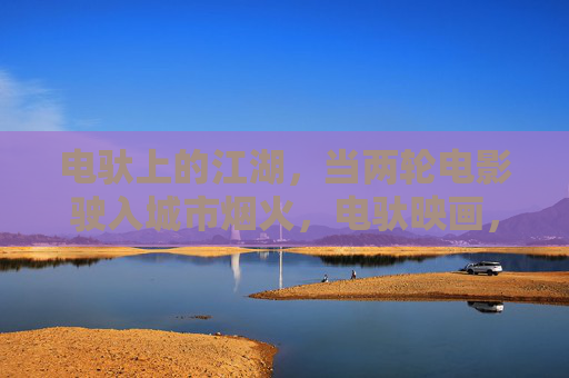 电驮上的江湖,当两轮电影驶入城市烟火,电驮映画,烟火江湖 电驮上的江湖,当两轮电影驶入城市烟火,电驮映画,烟火江湖