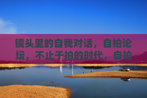 镜头里的自我对话，自拍论坛，不止于拍的时代，自拍论坛，镜头里的自我对话时代
