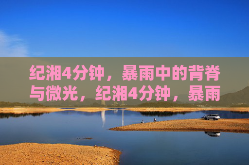 纪湘4分钟,暴雨中的背脊与微光,纪湘4分钟,暴雨中的背脊与微光 纪湘4分钟,暴雨中的背脊与微光,纪湘4分钟,暴雨中的背脊与微光