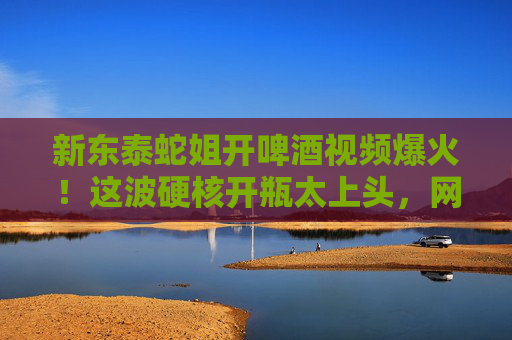 新东泰蛇姐开啤酒视频爆火!这波硬核开瓶太上头,网友,这才是生活该有的烟火气!新东泰蛇姐硬核开啤酒视频爆火!网友,这才是生活的烟火气 新东泰蛇姐开啤酒视频爆火!这波硬核开瓶太上头,网友,这才是生活该有的烟火气!新东泰蛇姐硬核开啤酒视频爆火!网友,这才是生活的烟火气