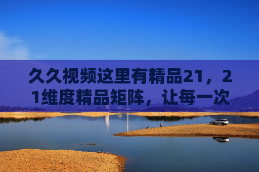 久久视频这里有精品21,21维度精品矩阵,让每一次观看都值得期待,久久视频21维度精品矩阵,让每一次观看都值得期待 久久视频这里有精品21,21维度精品矩阵,让每一次观看都值得期待,久久视频21维度精品矩阵,让每一次观看都值得期待
