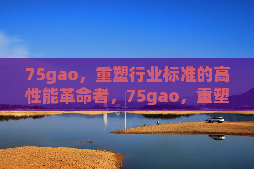 75gao,重塑行业标准的高性能革命者,75gao,重塑行业标准的高性能革命者 75gao,重塑行业标准的高性能革命者,75gao,重塑行业标准的高性能革命者
